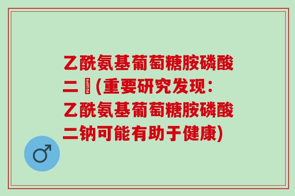 乙酰氨基葡萄糖胺磷酸二鈉(重要研究发现：乙酰氨基葡萄糖胺磷酸二钠可能有助于健康)