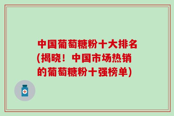 中国葡萄糖粉十大排名(揭晓!中国市场热销的葡萄糖粉十强榜单) 中国葡萄糖粉十大排名(揭晓!中国市场热销的葡萄糖粉十强榜单)