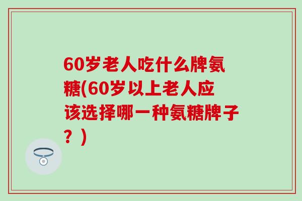 60岁老人吃什么牌氨糖(60岁以上老人应该选择哪一种氨糖牌子？)