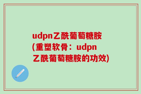udpn乙酰葡萄糖胺(重塑软骨：udpn乙酰葡萄糖胺的功效)