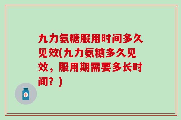 九力氨糖服用时间多久见效(九力氨糖多久见效，服用期需要多长时间？)