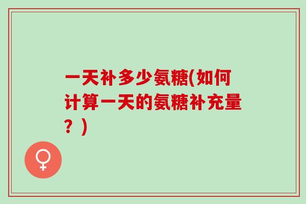 一天补多少氨糖(如何计算一天的氨糖补充量？)