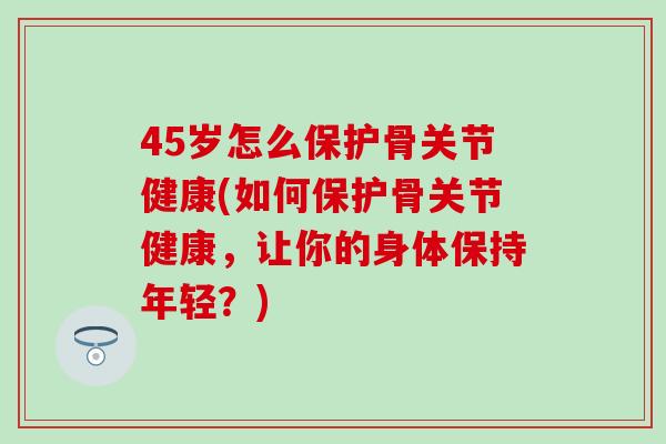 45岁怎么保护骨关节健康(如何保护骨关节健康，让你的身体保持年轻？)