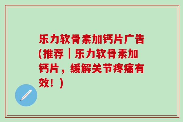 乐力软骨素加钙片广告(推荐｜乐力软骨素加钙片，缓解关节疼痛有效！)