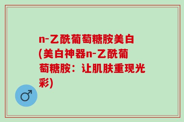 n-乙酰葡萄糖胺美白(美白神器n-乙酰葡萄糖胺:让重现光彩) n-乙酰葡萄糖胺美白(美白神器n-乙酰葡萄糖胺:让重现光彩)