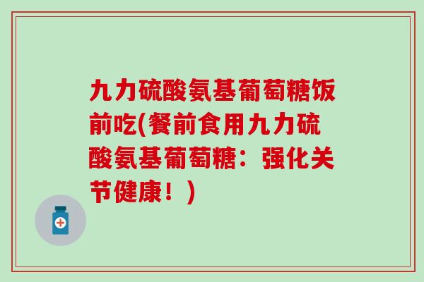 九力硫酸氨基葡萄糖饭前吃(餐前食用九力硫酸氨基葡萄糖：强化关节健康！)