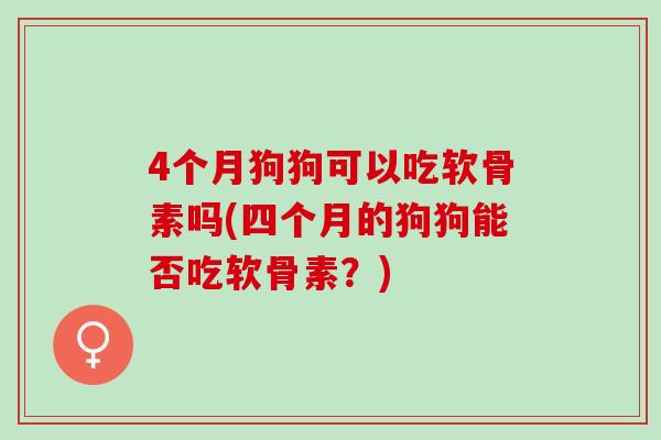4个月狗狗可以吃软骨素吗(四个月的狗狗能否吃软骨素？)