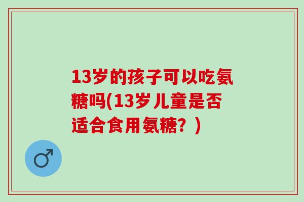 13岁的孩子可以吃氨糖吗(13岁儿童是否适合食用氨糖?) 13岁的孩子可以吃氨糖吗(13岁儿童是否适合食用氨糖?)