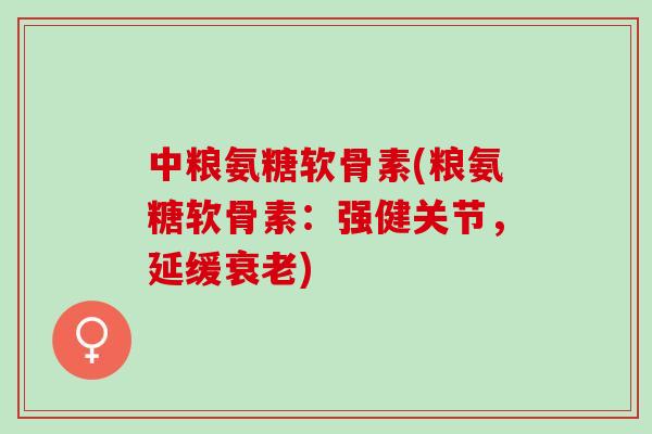 中粮氨糖软骨素(粮氨糖软骨素：强健关节，延缓衰老)