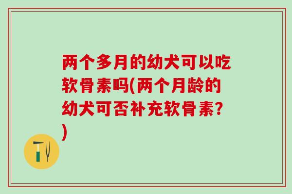 两个多月的幼犬可以吃软骨素吗(两个月龄的幼犬可否补充软骨素？)