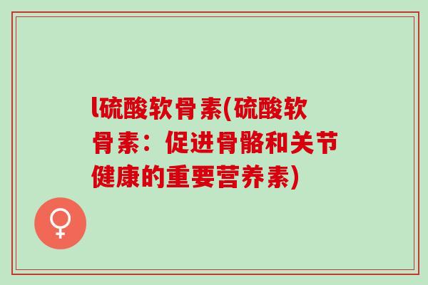l硫酸软骨素(硫酸软骨素：促进骨骼和关节健康的重要营养素)