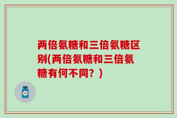 两倍氨糖和三倍氨糖区别(两倍氨糖和三倍氨糖有何不同？)