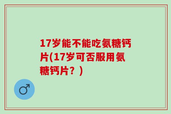 17岁能不能吃氨糖钙片(17岁可否服用氨糖钙片？)