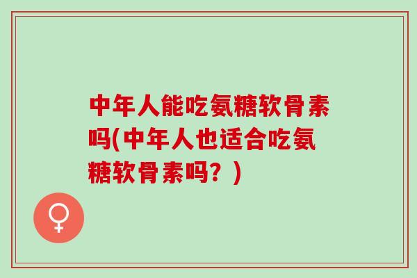 中年人能吃氨糖软骨素吗(中年人也适合吃氨糖软骨素吗？)