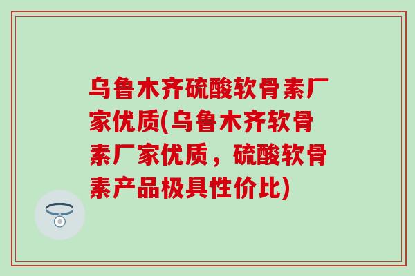 乌鲁木齐硫酸软骨素厂家优质(乌鲁木齐软骨素厂家优质，硫酸软骨素产品极具性价比)