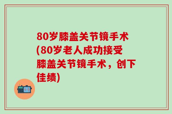 80岁膝盖关节镜手术(80岁老人成功接受膝盖关节镜手术，创下佳绩)