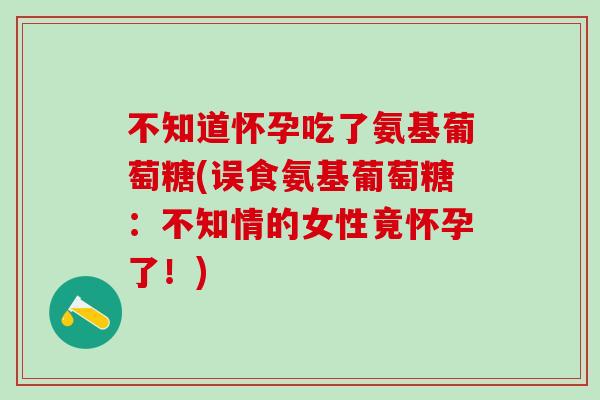 不知道怀孕吃了氨基葡萄糖(误食氨基葡萄糖：不知情的女性竟怀孕了！)