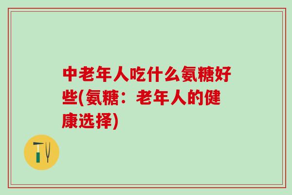 中老年人吃什么氨糖好些(氨糖：老年人的健康选择)