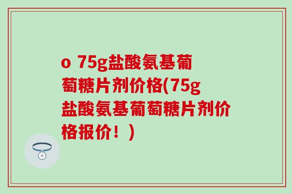 o 75g盐酸氨基葡萄糖片剂价格(75g盐酸氨基葡萄糖片剂价格报价！)