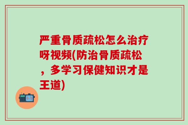 严重骨质疏松怎么治疗呀视频(防治骨质疏松，多学习保健知识才是王道)