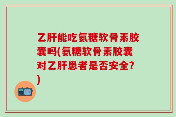 乙肝能吃氨糖软骨素胶囊吗(氨糖软骨素胶囊对乙肝患者是否安全？)