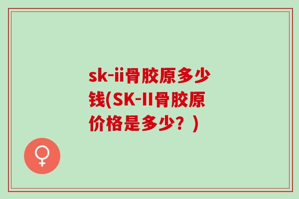 sk-ii骨胶原多少钱(SK-II骨胶原价格是多少?) sk-ii骨胶原多少钱(SK-II骨胶原价格是多少?)