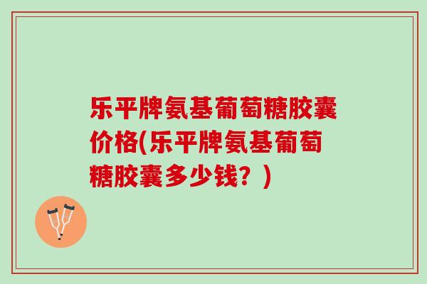乐平牌氨基葡萄糖胶囊价格(乐平牌氨基葡萄糖胶囊多少钱？)