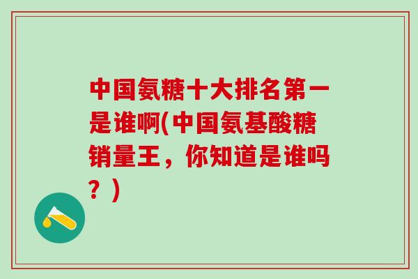 中国氨糖十大排名第一是谁啊(中国氨基酸糖销量王，你知道是谁吗？)