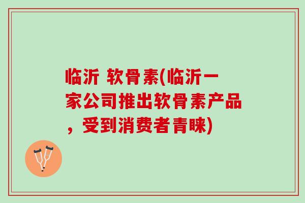 临沂 软骨素(临沂一家公司推出软骨素产品，受到消费者青睐)