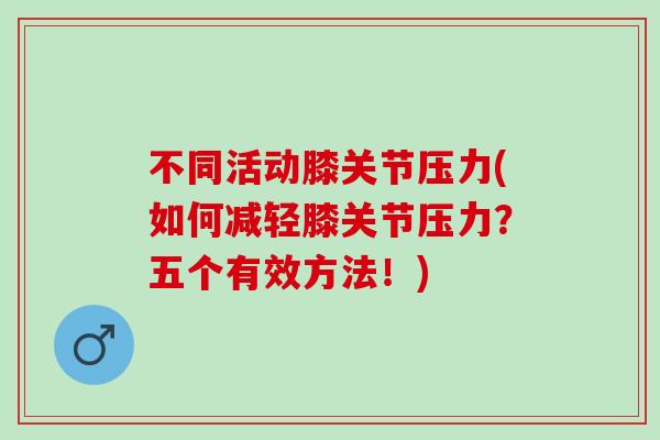 不同活动膝关节压力(如何减轻膝关节压力？五个有效方法！)