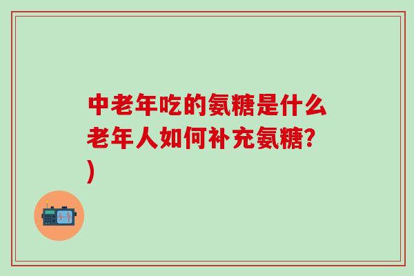 中老年吃的氨糖是什么老年人如何补充氨糖？)