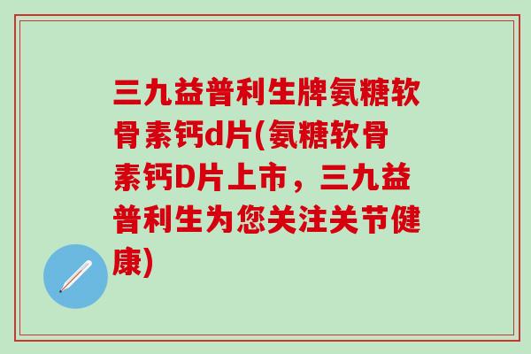三九益普利生牌氨糖软骨素钙d片(氨糖软骨素钙D片上市，三九益普利生为您关注关节健康)