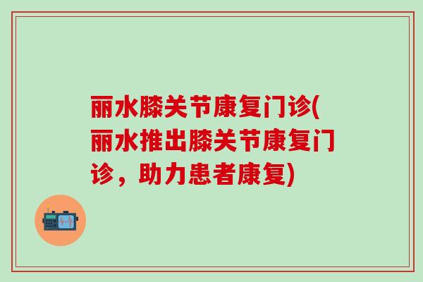 丽水膝关节康复门诊(丽水推出膝关节康复门诊，助力患者康复)