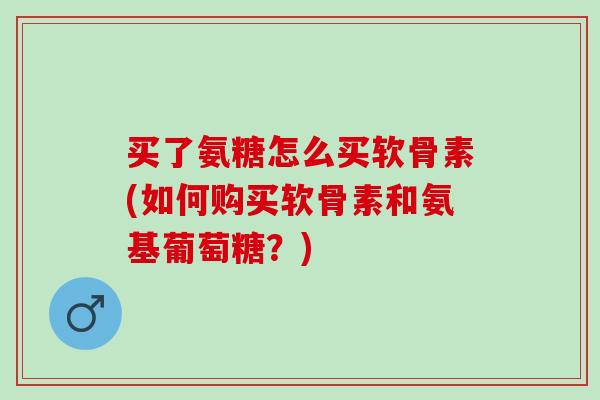 买了氨糖怎么买软骨素(如何购买软骨素和氨基葡萄糖？)