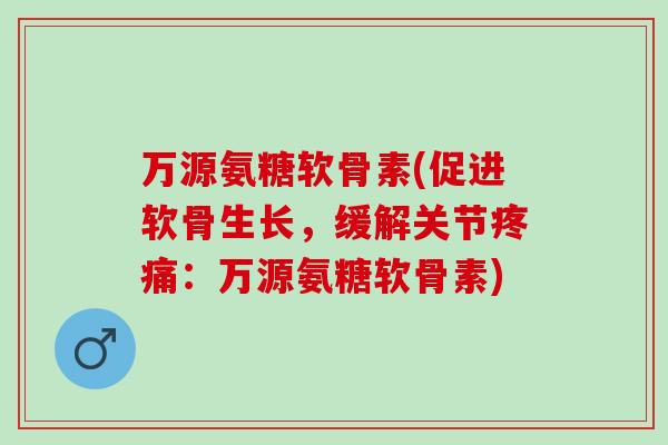 万源氨糖软骨素(促进软骨生长，缓解关节疼痛：万源氨糖软骨素)