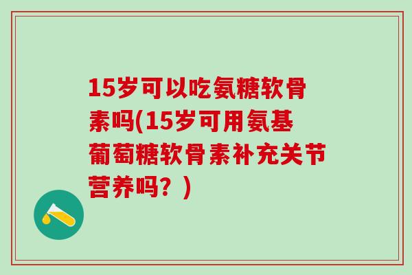 15岁可以吃氨糖软骨素吗(15岁可用氨基葡萄糖软骨素补充关节营养吗？)