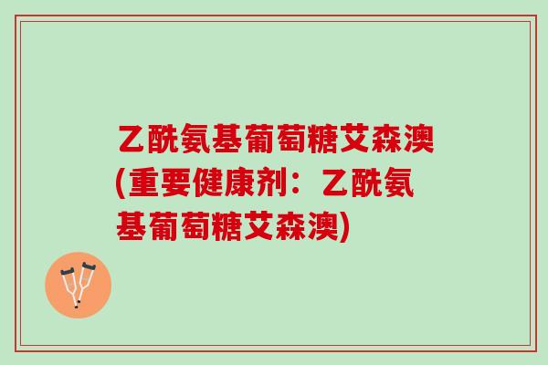 乙酰氨基葡萄糖艾森澳(重要健康剂：乙酰氨基葡萄糖艾森澳)