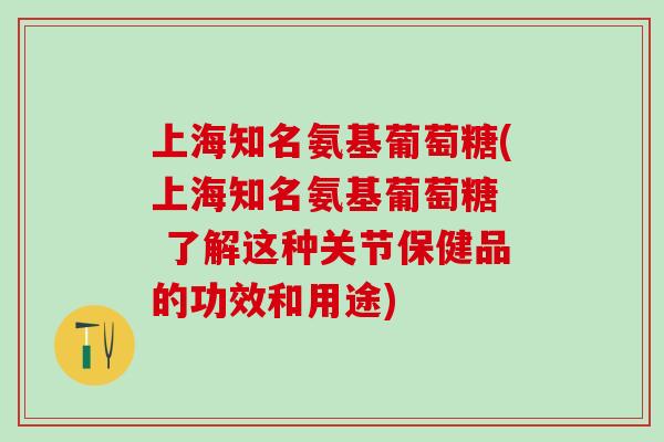 上海知名氨基葡萄糖(上海知名氨基葡萄糖  了解这种关节保健品的功效和用途)