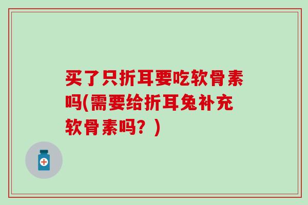 买了只折耳要吃软骨素吗(需要给折耳兔补充软骨素吗？)