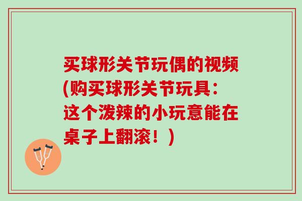 买球形关节玩偶的视频(购买球形关节玩具：这个泼辣的小玩意能在桌子上翻滚！)