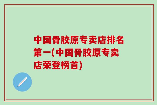 中国骨胶原专卖店排名第一(中国骨胶原专卖店荣登榜首)