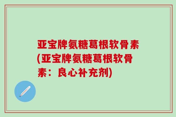 亚宝牌氨糖葛根软骨素(亚宝牌氨糖葛根软骨素：良心补充剂)