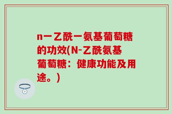 n一乙酰一氨基葡萄糖的功效(N-乙酰氨基葡萄糖：健康功能及用途。)