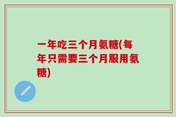 一年吃三个月氨糖(每年只需要三个月服用氨糖)