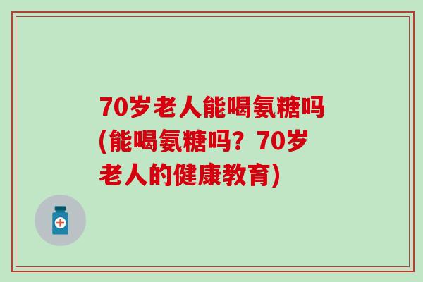 70岁老人能喝氨糖吗(能喝氨糖吗？70岁老人的健康教育)