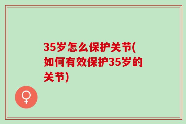 35岁怎么保护关节(如何有效保护35岁的关节)