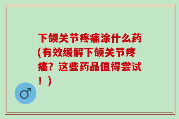 下颌关节疼痛涂什么药(有效缓解下颌关节疼痛？这些药品值得尝试！)