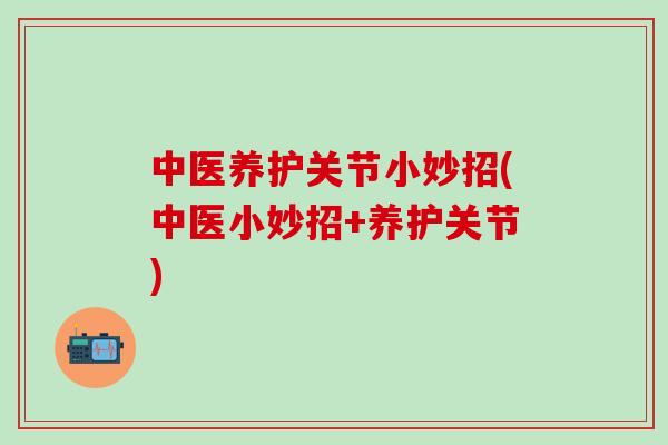 中医养护关节小妙招(中医小妙招+养护关节)