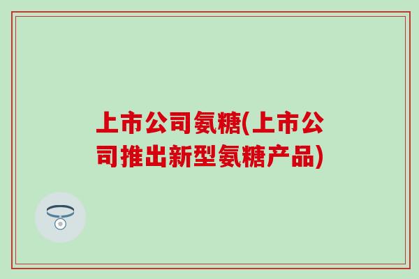 上市公司氨糖(上市公司推出新型氨糖产品)