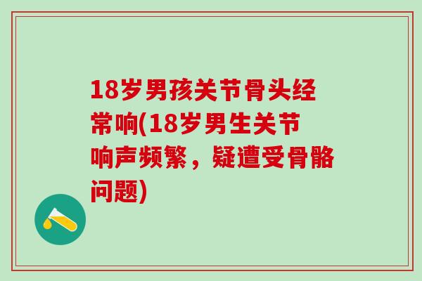 18岁男孩关节骨头经常响(18岁男生关节响声频繁，疑遭受骨骼问题)